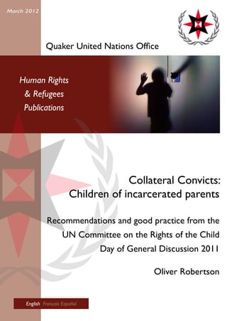 Human Rights
& Refugees
Publications
March 2012
Quaker United Nations Office
Collateral Convicts:
Children of incarcerated parents
Recommendations and good practice from the
UN Committee on the Rights of the Child
Day of General Discussion 2011
Oliver Robertson
English Français Español
 