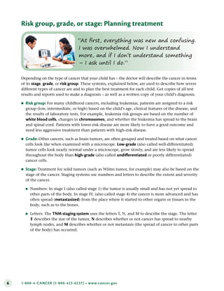 6 1-800-4-CANCER (1-800-422-6237) • www.cancer.gov
Risk group, grade, or stage: Planning treatment
“At first, everything was new and confusing.
I was overwhelmed. Now I understand
more, and if I don’t understand something
– I ask until I do.”
Depending on the type of cancer that your child has – the doctor will describe the cancer in terms
of its stage, grade, or risk group. These systems, explained below, are used to describe how severe
different types of cancer are and to plan the best treatment for each child. Get copies of all test
results and reports used to make a diagnosis – as well as a written copy of your child’s diagnosis.
●
● Risk group: For many childhood cancers, including leukemias, patients are assigned to a risk
group (low, intermediate, or high) based on the child’s age, clinical features of the disease, and
the results of laboratory tests. For example, leukemia risk groups are based on the number of
white blood cells, changes in chromosomes, and whether the leukemia has spread to the brain
and spinal cord. Patients with lower-risk disease are more likely to have a good outcome and
need less aggressive treatment than patients with high-risk disease.
●
● Grade: Other cancers, such as brain tumors, are often grouped and treated based on what cancer
cells look like when examined with a microscope. Low-grade (also called well-differentiated)
tumor cells look nearly normal under a microscope, grow slowly, and are less likely to spread
throughout the body than high-grade (also called undifferentiated or poorly differentiated)
cancer cells.
●
● Stage: Treatment for solid tumors (such as Wilms tumor, for example) may also be based on the
stage of the cancer. Staging systems use numbers and letters to describe the extent and severity
of the cancer.
●
■ Numbers: In stage I (also called stage 1) the tumor is usually small and has not yet spread to
other parts of the body. In stage IV, (also called stage 4) the cancer is more advanced and has
often spread (metastasized) from the place where it started to other organs or tissues in the
body, such as to the bones.
●
■ Letters: The TNM staging system uses the letters T, N, and M to describe the stage. The letter
T describes the size of the tumor, N describes whether or not cancer has spread to nearby
lymph nodes, and M describes whether or not metastasis (the spread of cancer to other parts
of the body) has occurred.
 