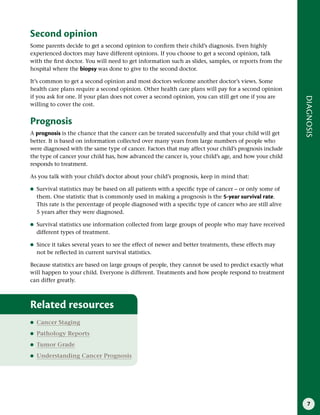 7
DIAGNOSIS
Second opinion
Some parents decide to get a second opinion to confirm their child’s diagnosis. Even highly
experienced doctors may have different opinions. If you choose to get a second opinion, talk
with the first doctor. You will need to get information such as slides, samples, or reports from the
hospital where the biopsy was done to give to the second doctor.
It’s common to get a second opinion and most doctors welcome another doctor’s views. Some
health care plans require a second opinion. Other health care plans will pay for a second opinion
if you ask for one. If your plan does not cover a second opinion, you can still get one if you are
willing to cover the cost.
Prognosis
A prognosis is the chance that the cancer can be treated successfully and that your child will get
better. It is based on information collected over many years from large numbers of people who
were diagnosed with the same type of cancer. Factors that may affect your child’s prognosis include
the type of cancer your child has, how advanced the cancer is, your child’s age, and how your child
responds to treatment.
As you talk with your child’s doctor about your child’s prognosis, keep in mind that:
●
● Survival statistics may be based on all patients with a specific type of cancer – or only some of
them. One statistic that is commonly used in making a prognosis is the 5-year survival rate.
This rate is the percentage of people diagnosed with a specific type of cancer who are still alive
5 years after they were diagnosed.
●
● Survival statistics use information collected from large groups of people who may have received
different types of treatment.
●
● Since it takes several years to see the effect of newer and better treatments, these effects may
not be reflected in current survival statistics.
Because statistics are based on large groups of people, they cannot be used to predict exactly what
will happen to your child. Everyone is different. Treatments and how people respond to treatment
can differ greatly.
Related resources
●
● Cancer Staging
●
● Pathology Reports
●
● Tumor Grade
●
● Understanding Cancer Prognosis
 