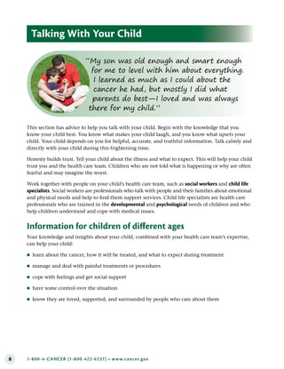 8 1-800-4-CANCER (1-800-422-6237) • www.cancer.gov
This section has advice to help you talk with your child. Begin with the knowledge that you
know your child best. You know what makes your child laugh, and you know what upsets your
child. Your child depends on you for helpful, accurate, and truthful information. Talk calmly and
directly with your child during this frightening time.
Honesty builds trust. Tell your child about the illness and what to expect. This will help your child
trust you and the health care team. Children who are not told what is happening or why are often
fearful and may imagine the worst.
Work together with people on your child’s health care team, such as social workers and child life
specialists. Social workers are professionals who talk with people and their families about emotional
and physical needs and help to find them support services. Child life specialists are health care
professionals who are trained in the developmental and psychological needs of children and who
help children understand and cope with medical issues.
Information for children of different ages
Your knowledge and insights about your child, combined with your health care team’s expertise,
can help your child:
●
● learn about the cancer, how it will be treated, and what to expect during treatment
●
● manage and deal with painful treatments or procedures
●
● cope with feelings and get social support
●
● have some control over the situation
●
● know they are loved, supported, and surrounded by people who care about them
Talking With Your Child
“My son was old enough and smart enough
for me to level with him about everything.
I learned as much as I could about the
cancer he had, but mostly I did what
parents do best—I loved and was always
there for my child.”
 
