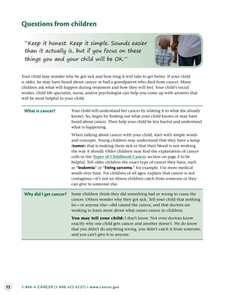 12 1-800-4-CANCER (1-800-422-6237) • www.cancer.gov
Questions from children
Your child may wonder why he got sick and how long it will take to get better. If your child
is older, he may have heard about cancer or had a grandparent who died from cancer. Many
children ask what will happen during treatment and how they will feel. Your child’s social
worker, child life specialist, nurse, and/or psychologist can help you come up with answers that
will be most helpful to your child.
What is cancer? Your child will understand her cancer by relating it to what she already
knows. So, begin by finding out what your child knows or may have
heard about cancer. Then help your child be less fearful and understand
what is happening.
When talking about cancer with your child, start with simple words
and concepts. Young children may understand that they have a lump
(tumor) that is making them sick or that their blood is not working
the way it should. Older children may find the explanation of cancer
cells in the Types of Childhood Cancer section on page 2 to be
helpful. Tell older children the exact type of cancer they have, such
as “leukemia” or “Ewing sarcoma,” for example. Use more medical
words over time. For children of all ages, explain that cancer is not
contagious—it’s not an illness children catch from someone or they
can give to someone else.
Why did I get cancer? Some children think they did something bad or wrong to cause the
cancer. Others wonder why they got sick. Tell your child that nothing
he—or anyone else—did caused the cancer, and that doctors are
working to learn more about what causes cancer in children.
You may tell your child: I don’t know. Not even doctors know
exactly why one child gets cancer and another doesn’t. We do know
that you didn’t do anything wrong, you didn’t catch it from someone,
and you can’t give it to anyone.
“Keep it honest. Keep it simple. Sounds easier
than it actually is, but if you focus on these
things you and your child will be OK.”
 