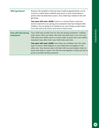 13
DIAGNOSIS
Will I get better? Being in the hospital or having many medical appointments can be
scary for a child. Some children may know or have heard about a
person who has died from cancer. Your child may wonder if she will
get better.
You may tell your child: Cancer is a serious illness, and your
doctors and nurses are giving you treatments that have helped other
children. We are going to do whatever we can to help you get better.
Let’s talk with your doctor and nurse to learn more.
How will I feel during
treatment?
Your child may wonder how he may feel during treatment. Children
with cancer often see others who have lost their hair or are very sick.
Talk with your child’s nurse or social worker to learn how your child’s
treatment may affect how your child looks and feels.
You may tell your child: Even when two children have the same
type of cancer, what happens to one child may not happen to the
other one. Your doctors and I will talk with you and explain what we
know and what to expect. We will all work together to help you feel as
good as possible during treatment.
 