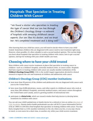 14 1-800-4-CANCER (1-800-422-6237) • www.cancer.gov
“We found a doctor who specializes in treating
the type of cancer that our son has through
the Children’s Oncology Group—a network
of hospitals with amazing childhood cancer
experts. Our son likes his doctor, and we trust
her. He’s completed treatment and is doing well.”
After learning that your child has cancer, you will need to decide where to have your child
treated. Sometimes children who are diagnosed with cancer need to start treatment right away.
However, when possible, it’s often valuable to seek a second medical opinion. This section helps
you learn about hospitals that specialize in treating children with cancer, how to get a second
opinion, and tips for working with your child’s health care team.
Choosing where to have your child treated
Most children with cancer receive treatment at places that specialize in treating cancer in
children—such as a children’s hospital, university medical center, or cancer center. Hospitals
that have experts in treating children with cancer are usually member institutions of the
Children’s Oncology Group (COG). COG is the world’s largest organization devoted to clinical
research to improve the care and treatment of children and adolescents with cancer.
Children’s Oncology Group (COG) member institutions:
●
● treat more than 90 percent of the children and adolescents who are diagnosed with cancer each
year in the United States
●
● have more than 8,000 physicians, nurses, and other experts in childhood cancer who work at
more than 200 children’s hospitals, university medical centers, and cancer centers throughout
the United States and Canada, and at a growing number of international sites
●
● participate in clinical trials, which are research studies that help doctors to develop better
treatments for children with cancer
You can ask your child’s pediatrician or family doctor for a referral or view an online directory of
COG locations. Parents and/or health professionals can also call NCI’s Cancer Information Service
(CIS) at 1-800-4-CANCER to find hospitals that specialize in treating children with cancer. You may
find a hospital that is a COG member institution in the city where you live, or you may choose
to travel, or even move for a short time, to another city while your child receives treatment.
Hospitals That Specialize in Treating
Children With Cancer
 