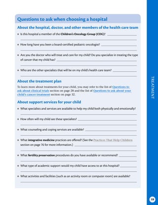TREATMENT
19
Questions to ask when choosing a hospital
About the hospital, doctor, and other members of the health care team
●
● Is this hospital a member of the Children’s Oncology Group (COG)?
●
● How long have you been a board-certified pediatric oncologist?
●
● Are you the doctor who will treat and care for my child? Do you specialize in treating the type
of cancer that my child has?
●
● Who are the other specialists that will be on my child’s health care team?
About the treatment plan
To learn more about treatments for your child, you may refer to the list of Questions to
ask about clinical trials section on page 28 and the list of Questions to ask about your
child’s cancer treatment section on page 32.
About support services for your child
●
● What specialists and services are available to help my child both physically and emotionally?
●
● How often will my child see these specialists?
●
● What counseling and coping services are available?
●
● What integrative medicine practices are offered? (See the Practices That Help Children
section on page 76 for more information.)
●
● What fertility preservation procedures do you have available or recommend?
●
● What type of academic support would my child have access to at this hospital?
●
● What activities and facilities (such as an activity room or computer room) are available?
 