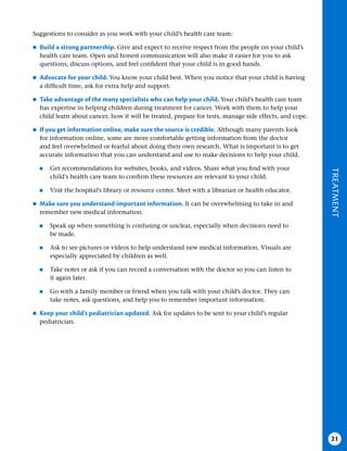 TREATMENT
21
Suggestions to consider as you work with your child’s health care team:
●
● Build a strong partnership . Give and expect to receive respect from the people on your child’s
health care team. Open and honest communication will also make it easier for you to ask
questions, discuss options, and feel confident that your child is in good hands.
●
● Advocate for your child . You know your child best. When you notice that your child is having
a difficult time, ask for extra help and support.
●
● Take advantage of the many specialists who can help your child . Your child’s health care team
has expertise in helping children during treatment for cancer. Work with them to help your
child learn about cancer, how it will be treated, prepare for tests, manage side effects, and cope.
●
● If you get information online, make sure the source is credible . Although many parents look
for information online, some are more comfortable getting information from the doctor
and feel overwhelmed or fearful about doing their own research. What is important is to get
accurate information that you can understand and use to make decisions to help your child.
●
■ Get recommendations for websites, books, and videos. Share what you find with your
child’s health care team to confirm these resources are relevant to your child.
●
■ Visit the hospital’s library or resource center. Meet with a librarian or health educator.
●
● Make sure you understand important information . It can be overwhelming to take in and
remember new medical information.
●
■ Speak up when something is confusing or unclear, especially when decisions need to
be made.
●
■ Ask to see pictures or videos to help understand new medical information. Visuals are
especially appreciated by children as well.
●
■ Take notes or ask if you can record a conversation with the doctor so you can listen to
it again later.
●
■ Go with a family member or friend when you talk with your child’s doctor. They can
take notes, ask questions, and help you to remember important information.
●
● Keep your child’s pediatrician updated . Ask for updates to be sent to your child’s regular
pediatrician.
 