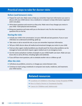 22 1-800-4-CANCER (1-800-422-6237) • www.cancer.gov
Related resources
●
● Locations of Children’s Oncology Group Hospitals (COG)
●
● How to Find a Doctor or Treatment Facility
●
● Cancer in Children and Adolescents
Practical steps to take for doctor visits
Before (and between) visits:
●
● Prepare for each visit. Make notes to help you remember important information you want to
discuss with your child’s doctor. Use a notebook or computer to keep information organized
and in one place.
●
● Write down questions and concerns as they arise. Make note of any changes you notice in
your child—both physical and emotional.
●
● Bring your questions and notes with you to the doctor’s visit. Put the most important
questions first on the list.
During the visit:
●
● Include your child in the conversation. Let your child talk and ask questions. If you or your
child does not understand something, speak up.
●
● Take notes or ask to record the visit, so you can remember important information.
●
● Tell your child’s doctor about all medical and emotional changes you notice in your child.
●
● Find out what urgent medical problems you should watch for. Know what problems can be
managed at home and which require urgent medical care in an emergency room.
●
● Get the names and phone numbers of people on your child’s health care team. Make sure you
know who to call at all times, including nights and weekends.
●
● If you still have more questions, ask to schedule another visit or a follow-up call.
After the visit:
●
● Call about any problems, concerns, or changes you notice between visits.
●
● Continue to track (using a notebook or computer) test results, medicines, and treatments
your child receives.
 