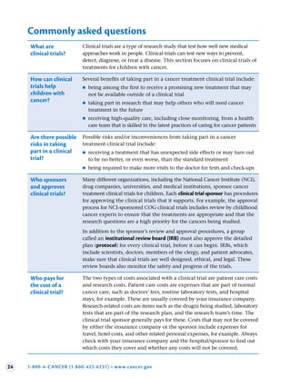 24 1-800-4-CANCER (1-800-422-6237) • www.cancer.gov
Commonly asked questions
What are
clinical trials?
Clinical trials are a type of research study that test how well new medical
approaches work in people. Clinical trials can test new ways to prevent,
detect, diagnose, or treat a disease. This section focuses on clinical trials of
treatments for children with cancer.
How can clinical
trials help
children with
cancer?
Several benefits of taking part in a cancer treatment clinical trial include:
●
● being among the first to receive a promising new treatment that may
not be available outside of a clinical trial
●
● taking part in research that may help others who will need cancer
treatment in the future
●
● receiving high-quality care, including close monitoring, from a health
care team that is skilled in the latest practices of caring for cancer patients
Are there possible
risks in taking
part in a clinical
trial?
Possible risks and/or inconveniences from taking part in a cancer
treatment clinical trial include:
●
● receiving a treatment that has unexpected side effects or may turn out
to be no better, or even worse, than the standard treatment
●
● being required to make more visits to the doctor for tests and check-ups
Who sponsors
and approves
clinical trials?
Many different organizations, including the National Cancer Institute (NCI),
drug companies, universities, and medical institutions, sponsor cancer
treatment clinical trials for children. Each clinical trial sponsor has procedures
for approving the clinical trials that it supports. For example, the approval
process for NCI-sponsored COG clinical trials includes review by childhood
cancer experts to ensure that the treatments are appropriate and that the
research questions are a high priority for the cancers being studied.
In addition to the sponsor’s review and approval procedures, a group
called an institutional review board (IRB) must also approve the detailed
plan (protocol) for every clinical trial, before it can begin. IRBs, which
include scientists, doctors, members of the clergy, and patient advocates,
make sure that clinical trials are well designed, ethical, and legal. These
review boards also monitor the safety and progress of the trials.
Who pays for
the cost of a
clinical trial?
The two types of costs associated with a clinical trial are patient care costs
and research costs. Patient care costs are expenses that are part of normal
cancer care, such as doctors’ fees, routine laboratory tests, and hospital
stays, for example. These are usually covered by your insurance company.
Research-related costs are items such as the drug(s) being studied, laboratory
tests that are part of the research plan, and the research team’s time. The
clinical trial sponsor generally pays for these. Costs that may not be covered
by either the insurance company or the sponsor include expenses for
travel, hotel costs, and other related personal expenses, for example. Always
check with your insurance company and the hospital/sponsor to find out
which costs they cover and whether any costs will not be covered.
 