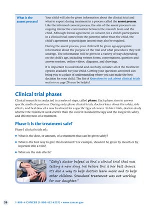 26 1-800-4-CANCER (1-800-422-6237) • www.cancer.gov
“Gaby’s doctor helped us find a clinical trial that was
testing a new drug. We believe this is her best chance.
It’s also a way to help doctors learn more and to help
other children. Standard treatment was not working
for our daughter.”
What is the
assent process?
Your child will also be given information about the clinical trial and
what to expect during treatment in a process called the assent process.
Like the informed consent process, the aim of the assent process is an
ongoing interactive conversation between the research team and the
child. Although formal agreement, or consent, for a child’s participation
in a clinical trial comes from the parent(s) rather than the child, the
child’s agreement to participate (assent) may also be required.
During the assent process, your child will be given age-appropriate
information about the purpose of the trial and what procedures they will
undergo. The information will be given in a variety of ways depending
on the child’s age, including written forms, conversations, question-and-
answer sessions, online videos, diagrams, and drawings.
It is important to understand and carefully consider all of the treatment
options available for your child. Getting your questions answered can
bring you to a place of understanding where you can make the best
decision for your child. The list of Questions to ask about clinical trials
section on page 28 may be helpful.
Clinical trial phases
Clinical research is conducted in a series of steps, called phases. Each phase aims to answer
specific medical questions. During early phase clinical trials, doctors learn about the safety, side
effects, and best dose of a new treatment for a specific type of cancer. In later trials, doctors study
whether the treatment works better than the current standard therapy and the long-term safety
and effectiveness of a treatment.
Phase I: Is the treatment safe?
Phase I clinical trials ask:
●
● What is the dose, or amount, of a treatment that can be given safely?
●
● What is the best way to give this treatment? For example, should it be given by mouth or by
injection into a vein?
●
● What are the side effects?
 