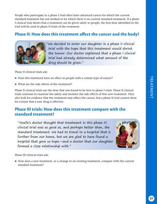TREATMENT
27
People who participate in a phase I trial often have advanced cancer for which the current
standard treatment has not worked or for which there is no current standard treatment. If a phase
I clinical trial shows that a treatment can be given safely to people, the best dose identified in the
trial will be used in phase II trials of the treatment.
Phase II: How does this treatment affect the cancer and the body?
“We decided to enter our daughter in a phase II clinical
trial with the hope that this treatment would shrink
the tumor. Our doctor explained that a phase I clinical
trial had already determined what amount of the
drug should be given.”
“Noelle’s doctor thought that treatment in this phase III
clinical trial was as good as, and perhaps better than, the
standard treatment. We had to travel to a hospital that is
further from our home, but we are glad to have found a
hospital that gave us hope—and a doctor that our daughter
formed a close relationship with.”
Phase II clinical trials ask:
●
● Does this treatment have an effect in people with a certain type of cancer?
●
● What are the side effects of the treatment?
Phase II clinical trials use the dose that was found to be best in phase I trials. Phase II clinical
trials continue to examine the safety and monitor the side effects of this new treatment. They
also look for evidence that the treatment may affect the cancer, but a phase II trial cannot show
for certain that a new drug is effective.
Phase III trials: How does this treatment compare with the
standard treatment?
Phase III clinical trials ask:
●
● How does a new treatment, or a change to an existing treatment, compare with the current
standard treatment?
 