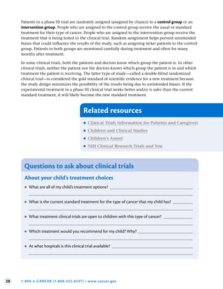 28 1-800-4-CANCER (1-800-422-6237) • www.cancer.gov
Patients in a phase III trial are randomly assigned (assigned by chance) to a control group or an
intervention group. People who are assigned to the control group receive the usual or standard
treatment for their type of cancer. People who are assigned to the intervention group receive the
treatment that is being tested in the clinical trial. Random assignment helps prevent unintended
biases that could influence the results of the study, such as assigning sicker patients to the control
group. Patients in both groups are monitored carefully during treatment and often for many
months after treatment.
In some clinical trials, both the patients and doctors know which group the patient is. In other
clinical trials, neither the patient nor the doctors knows which group the patient is in and which
treatment the patient is receiving. The latter type of study—called a double-blind randomized
clinical trial—is considered the gold standard of scientific evidence for a new treatment because
the study design minimizes the possibility of the results being due to unintended biases. If the
experimental treatment in a phase III clinical trial works better and/or is safer than the current
standard treatment, it will likely become the new standard treatment.
Questions to ask about clinical trials
About your child’s treatment choices
●
● What are all of my child’s treatment options?
●
● What is the current standard treatment for the type of cancer that my child has?
●
● What treatment clinical trials are open to children with this type of cancer?
●
● Which treatment would you recommend for my child? Why?
●
● At what hospitals is this clinical trial available?
Related resources
●
● Clinical Trials Information for Patients and Caregivers
●
● Children and Clinical Studies
●
● Children’s Assent
●
● NIH Clinical Research Trials and You
 