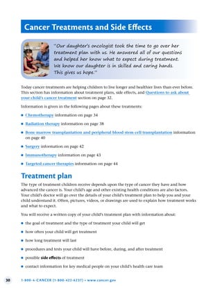 30 1-800-4-CANCER (1-800-422-6237) • www.cancer.gov
Today cancer treatments are helping children to live longer and healthier lives than ever before.
This section has information about treatment plans, side effects, and Questions to ask about
your child’s cancer treatment section on page 32.
Information is given in the following pages about these treatments:
●
● Chemotherapy information on page 34
●
● Radiation therapy information on page 38
●
● Bone marrow transplantation and peripheral blood stem cell transplantation information
on page 40
●
● Surgery information on page 42
●
● Immunotherapy information on page 43
●
● Targeted cancer therapies information on page 44
Treatment plan
The type of treatment children receive depends upon the type of cancer they have and how
advanced the cancer is. Your child’s age and other existing health conditions are also factors.
Your child’s doctor will go over the details of your child’s treatment plan to help you and your
child understand it. Often, pictures, videos, or drawings are used to explain how treatment works
and what to expect.
You will receive a written copy of your child’s treatment plan with information about:
●
● the goal of treatment and the type of treatment your child will get
●
● how often your child will get treatment
●
● how long treatment will last
●
● procedures and tests your child will have before, during, and after treatment
●
● possible side effects of treatment
●
● contact information for key medical people on your child’s health care team
Cancer Treatments and Side Effects
“Our daughter’s oncologist took the time to go over her
treatment plan with us. He answered all of our questions
and helped her know what to expect during treatment.
We know our daughter is in skilled and caring hands.
This gives us hope.”
 