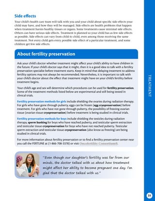 TREATMENT
31
Side effects
Your child’s health care team will talk with you and your child about specific side effects your
child may have, and how they will be managed. Side effects are health problems that happen
when treatment harms healthy tissues or organs. Some treatments cause minimal side effects.
Others can have serious side effects. Treatment is planned so your child has as few side effects
as possible. Side effects can vary from child to child, even among those receiving the same
treatment. Not every child gets every possible side effect of a particular treatment, and some
children get few side effects.
“Even though our daughter’s fertility was far from our
minds, the doctor talked with us about how treatment
might affect her ability to become pregnant one day. I’m
glad that the doctor talked with us.”
About fertility preservation
Ask your child’s doctor whether treatment might affect your child’s ability to have children in
the future. If your child’s doctor says that it might, then it is a good idea to talk with a fertility
preservation specialist before treatment starts. Keep in mind that delaying treatment to address
fertility options may not always be recommended. Nevertheless, it is important to talk with
your child’s doctor about the effect that treatment might have on your child’s fertility before
treatment begins.
Your child’s age and sex will determine which procedures can be used for fertility preservation.
Some of the treatment methods listed below are experimental and still being tested in
clinical trials.
Fertility preservation methods for girls include shielding the ovaries during radiation therapy.
For girls who have gone through puberty, eggs can be frozen (egg cryopreservation) before
treatment. For girls who have not gone through puberty, the possibility of freezing ovarian
tissue (ovarian tissue cryopreservation) before treatment is being studied in clinical trials.
Fertility preservation methods for boys include shielding the testicles during radiation
therapy, sperm banking for boys who have reached puberty, and testicular sperm extraction
and testicular tissue cryopreservation for boys who have not reached puberty. Testicular
sperm extraction and testicular tissue cryopreservation (also know as freezing) are being
studied in clinical trials.
For more information about fertility preservation or to find a fertility preservation center near
you call the FERTLINE at (1-866-708-3378) or visit Oncofertility Consortium®.
 