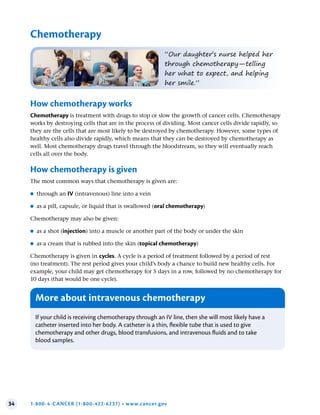 34 1-800-4-CANCER (1-800-422-6237) • www.cancer.gov
Chemotherapy
“Our daughter’s nurse helped her
through chemotherapy—telling
her what to expect, and helping
her smile.”
How chemotherapy works
Chemotherapy is treatment with drugs to stop or slow the growth of cancer cells. Chemotherapy
works by destroying cells that are in the process of dividing. Most cancer cells divide rapidly, so
they are the cells that are most likely to be destroyed by chemotherapy. However, some types of
healthy cells also divide rapidly, which means that they can be destroyed by chemotherapy as
well. Most chemotherapy drugs travel through the bloodstream, so they will eventually reach
cells all over the body.
How chemotherapy is given
The most common ways that chemotherapy is given are:
●
● through an IV (intravenous) line into a vein
●
● as a pill, capsule, or liquid that is swallowed (oral chemotherapy)
Chemotherapy may also be given:
●
● as a shot (injection) into a muscle or another part of the body or under the skin
●
● as a cream that is rubbed into the skin (topical chemotherapy)
Chemotherapy is given in cycles. A cycle is a period of treatment followed by a period of rest
(no treatment). The rest period gives your child’s body a chance to build new healthy cells. For
example, your child may get chemotherapy for 5 days in a row, followed by no chemotherapy for
10 days (that would be one cycle).
More about intravenous chemotherapy
If your child is receiving chemotherapy through an IV line, then she will most likely have a
catheter inserted into her body. A catheter is a thin, flexible tube that is used to give
chemotherapy and other drugs, blood transfusions, and intravenous fluids and to take
blood samples.
 