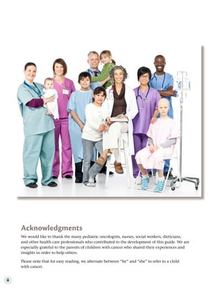 ii
Acknowledgments
We would like to thank the many pediatric oncologists, nurses, social workers, dieticians,
and other health care professionals who contributed to the development of this guide. We are
especially grateful to the parents of children with cancer who shared their experiences and
insights in order to help others.
Please note that for easy reading, we alternate between “he” and “she” to refer to a child
with cancer.
 