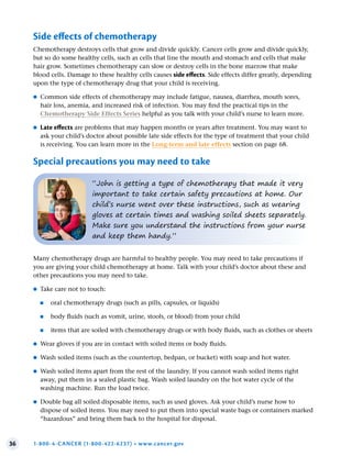36 1-800-4-CANCER (1-800-422-6237) • www.cancer.gov
Many chemotherapy drugs are harmful to healthy people. You may need to take precautions if
you are giving your child chemotherapy at home. Talk with your child’s doctor about these and
other precautions you may need to take.
●
● Take care not to touch:
●
■ oral chemotherapy drugs (such as pills, capsules, or liquids)
●
■ body fluids (such as vomit, urine, stools, or blood) from your child
●
■ items that are soiled with chemotherapy drugs or with body fluids, such as clothes or sheets
●
● Wear gloves if you are in contact with soiled items or body fluids.
●
● Wash soiled items (such as the countertop, bedpan, or bucket) with soap and hot water.
●
● Wash soiled items apart from the rest of the laundry. If you cannot wash soiled items right
away, put them in a sealed plastic bag. Wash soiled laundry on the hot water cycle of the
washing machine. Run the load twice.
●
● Double bag all soiled disposable items, such as used gloves. Ask your child’s nurse how to
dispose of soiled items. You may need to put them into special waste bags or containers marked
“hazardous” and bring them back to the hospital for disposal.
“John is getting a type of chemotherapy that made it very
important to take certain safety precautions at home. Our
child’s nurse went over these instructions, such as wearing
gloves at certain times and washing soiled sheets separately.
Make sure you understand the instructions from your nurse
and keep them handy.”
Side effects of chemotherapy
Chemotherapy destroys cells that grow and divide quickly. Cancer cells grow and divide quickly,
but so do some healthy cells, such as cells that line the mouth and stomach and cells that make
hair grow. Sometimes chemotherapy can slow or destroy cells in the bone marrow that make
blood cells. Damage to these healthy cells causes side effects. Side effects differ greatly, depending
upon the type of chemotherapy drug that your child is receiving.
●
● Common side effects of chemotherapy may include fatigue, nausea, diarrhea, mouth sores,
hair loss, anemia, and increased risk of infection. You may find the practical tips in the
Chemotherapy Side Effects Series helpful as you talk with your child’s nurse to learn more.
●
● Late effects are problems that may happen months or years after treatment. You may want to
ask your child’s doctor about possible late side effects for the type of treatment that your child
is receiving. You can learn more in the Long-term and late effects section on page 68.
Special precautions you may need to take
 