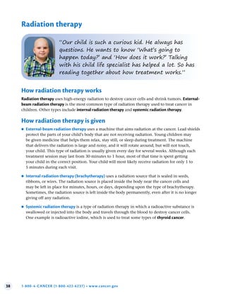 38 1-800-4-CANCER (1-800-422-6237) • www.cancer.gov
Radiation therapy
“Our child is such a curious kid. He always has
questions. He wants to know ‘What’s going to
happen today?’ and ‘How does it work?’ Talking
with his child life specialist has helped a lot. So has
reading together about how treatment works.”
How radiation therapy works
Radiation therapy uses high-energy radiation to destroy cancer cells and shrink tumors. External-
beam radiation therapy is the most common type of radiation therapy used to treat cancer in
children. Other types include internal radiation therapy and systemic radiation therapy.
How radiation therapy is given
●
● External-beam radiation therapy uses a machine that aims radiation at the cancer. Lead shields
protect the parts of your child’s body that are not receiving radiation. Young children may
be given medicine that helps them relax, stay still, or sleep during treatment. The machine
that delivers the radiation is large and noisy, and it will rotate around, but will not touch,
your child. This type of radiation is usually given every day for several weeks. Although each
treatment session may last from 30 minutes to 1 hour, most of that time is spent getting
your child in the correct position. Your child will most likely receive radiation for only 1 to
5 minutes during each visit.
●
● Internal radiation therapy (brachytherapy) uses a radiation source that is sealed in seeds,
ribbons, or wires. The radiation source is placed inside the body near the cancer cells and
may be left in place for minutes, hours, or days, depending upon the type of brachytherapy.
Sometimes, the radiation source is left inside the body permanently, even after it is no longer
giving off any radiation.
●
● Systemic radiation therapy is a type of radiation therapy in which a radioactive substance is
swallowed or injected into the body and travels through the blood to destroy cancer cells.
One example is radioactive iodine, which is used to treat some types of thyroid cancer.
 