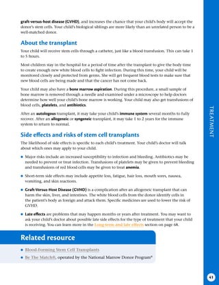 TREATMENT
41
graft-versus-host disease (GVHD), and increases the chance that your child’s body will accept the
donor’s stem cells. Your child’s biological siblings are more likely than an unrelated person to be a
well-matched donor.
About the transplant
Your child will receive stem cells through a catheter, just like a blood transfusion. This can take 1
to 5 hours.
Most children stay in the hospital for a period of time after the transplant to give the body time
to create enough new white blood cells to fight infection. During this time, your child will be
monitored closely and protected from germs. She will get frequent blood tests to make sure that
new blood cells are being made and that the cancer has not come back.
Your child may also have a bone marrow aspiration. During this procedure, a small sample of
bone marrow is removed through a needle and examined under a microscope to help doctors
determine how well your child’s bone marrow is working. Your child may also get transfusions of
blood cells, platelets, and antibiotics.
After an autologous transplant, it may take your child’s immune system several months to fully
recover. After an allogeneic or syngeneic transplant, it may take 1 to 2 years for the immune
system to return to normal.
Side effects and risks of stem cell transplants
The likelihood of side effects is specific to each child’s treatment. Your child’s doctor will talk
about which ones may apply to your child.
●
● Major risks include an increased susceptibility to infection and bleeding. Antibiotics may be
needed to prevent or treat infection. Transfusions of platelets may be given to prevent bleeding
and transfusions of red blood cells may be given to treat anemia.
●
● Short-term side effects may include appetite loss, fatigue, hair loss, mouth sores, nausea,
vomiting, and skin reactions.
●
● Graft-Versus-Host Disease (GVHD) is a complication after an allogeneic transplant that can
harm the skin, liver, and intestines. The white blood cells from the donor identify cells in
the patient’s body as foreign and attack them. Specific medicines are used to lower the risk of
GVHD.
●
● Late effects are problems that may happen months or years after treatment. You may want to
ask your child’s doctor about possible late side effects for the type of treatment that your child
is receiving. You can learn more in the Long-term and late effects section on page 68.
Related resource
●
● Blood-Forming Stem Cell Transplants
●
● Be The Match®, operated by the National Marrow Donor Program®
 