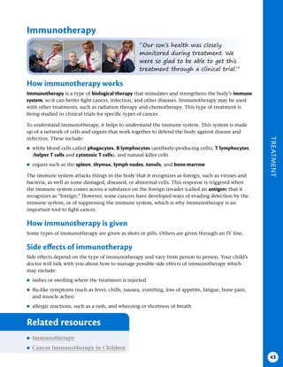 TREATMENT
43
Immunotherapy
“Our son’s health was closely
monitored during treatment. We
were so glad to be able to get this
treatment through a clinical trial.”
How immunotherapy works
Immunotherapy is a type of biological therapy that stimulates and strengthens the body’s immune
system, so it can better fight cancer, infection, and other diseases. Immunotherapy may be used
with other treatments, such as radiation therapy and chemotherapy. This type of treatment is
being studied in clinical trials for specific types of cancer.
To understand immunotherapy, it helps to understand the immune system. This system is made
up of a network of cells and organs that work together to defend the body against disease and
infection. These include:
●
● white blood cells called phagocytes, B lymphocytes (antibody-producing cells), T lymphocytes
(helper T cells and cytotoxic T cells), and natural killer cells
●
● organs such as the spleen, thymus, lymph nodes, tonsils, and bone marrow
The immune system attacks things in the body that it recognizes as foreign, such as viruses and
bacteria, as well as some damaged, diseased, or abnormal cells. This response is triggered when
the immune system comes across a substance on the foreign invader (called an antigen) that it
recognizes as “foreign.” However, some cancers have developed ways of evading detection by the
immune system, or of suppressing the immune system, which is why immunotherapy is an
important tool to fight cancer.
How immunotherapy is given
Some types of immunotherapy are given as shots or pills. Others are given through an IV line.
Side effects of immunotherapy
Side effects depend on the type of immunotherapy and vary from person to person. Your child’s
doctor will talk with you about how to manage possible side effects of immunotherapy which
may include:
●
● rashes or swelling where the treatment is injected
●
● flu-like symptoms (such as fever, chills, nausea, vomiting, loss of appetite, fatigue, bone pain,
and muscle aches)
●
● allergic reactions, such as a rash, and wheezing or shortness of breath
Related resources
●
● Immunotherapy
●
● Cancer Immunotherapy in Children
 