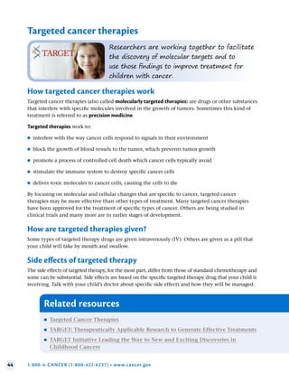 44 1-800-4-CANCER (1-800-422-6237) • www.cancer.gov
Targeted cancer therapies
Researchers are working together to facilitate
the discovery of molecular targets and to
use those findings to improve treatment for
children with cancer.
How targeted cancer therapies work
Targeted cancer therapies (also called molecularly targeted therapies) are drugs or other substances
that interfere with specific molecules involved in the growth of tumors. Sometimes this kind of
treatment is referred to as precision medicine.
Targeted therapies work to:
●
● interfere with the way cancer cells respond to signals in their environment
●
● block the growth of blood vessels to the tumor, which prevents tumor growth
●
● promote a process of controlled cell death which cancer cells typically avoid
●
● stimulate the immune system to destroy specific cancer cells
●
● deliver toxic molecules to cancer cells, causing the cells to die
By focusing on molecular and cellular changes that are specific to cancer, targeted cancer
therapies may be more effective than other types of treatment. Many targeted cancer therapies
have been approved for the treatment of specific types of cancer. Others are being studied in
clinical trials and many more are in earlier stages of development.
How are targeted therapies given?
Some types of targeted therapy drugs are given intravenously (IV). Others are given as a pill that
your child will take by mouth and swallow.
Side effects of targeted therapy
The side effects of targeted therapy, for the most part, differ from those of standard chemotherapy and
some can be substantial. Side effects are based on the specific targeted therapy drug that your child is
receiving. Talk with your child’s doctor about specific side effects and how they will be managed.
Related resources
●
● Targeted Cancer Therapies
●
● TARGET: Therapeutically Applicable Research to Generate Effective Treatments
●
● TARGET Initiative Leading the Way to New and Exciting Discoveries in
Childhood Cancers
 