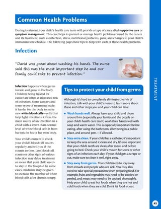 TREATMENT
45
During treatment, your child’s health care team will provide a type of care called supportive care or
symptom management. This care helps to prevent or manage health problems caused by the cancer
and its treatment, such as infection, stress, nutritional problems, pain, and changes to your child’s
immunization schedule. The following pages have tips to help with each of these health problems.
Infection
Common Health Problems
“David was great about washing his hands. The nurse
said this was the most important step he and our
family could take to prevent infection.”
Infection happens when germs
invade and grow in the body.
Children being treated for
cancer are often at increased risk
of infection. Some cancers and
some types of treatment make
it harder for the body to make
new white blood cells—cells that
help fight infections. Often, the
main source of an infection in a
child with a lower-than-normal
level of white blood cells is from
bacteria in his or her own body.
Your child’s nurse will check
your child’s blood cell counts
regularly and tell you if the
counts are low. Low blood cell
counts or other signs of serious
infection may delay treatment
or mean that your child needs
to stay in the hospital. In some
cases, medicine may be given
to increase the number of white
blood cells after chemotherapy.
Tips to protect your child from germs
Although it’s hard to completely eliminate the risk of
infection, talk with your child’s nurse to learn more about
these and other steps you and your child can take:
●
● Wash hands well . Always have your child and those
around him (especially your family and the people on
your child’s health care team) wash their hands well with
soap and warm water. This is especially important before
eating, after using the bathroom, after being in a public
place, and around pets – if allowed.
●
● Stay extra clean . If your child has a catheter, it’s important
to keep the area around it clean and dry. It’s also important
that your child’s teeth are clean after meals and before
going to bed. Check your child’s mouth for sores or other
signs of an infection each day. If your child gets a scrape or
cut, make sure to clean it well, right away.
●
● Stay away from germs . Your child needs to stay away
from crowds and people who are sick. You may also
need to take special precautions when preparing food. For
example, fruits and vegetables may need to be cooked or
peeled, and meats may need to be cooked thoroughly.
Help your child to eat hot foods when they are hot and
cold foods when they are cold. Don’t let food sit out.
 