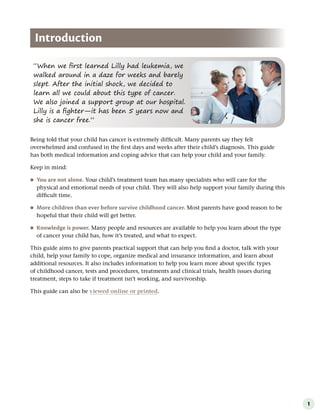 1
“When we first learned Lilly had leukemia, we
walked around in a daze for weeks and barely
slept. After the initial shock, we decided to
learn all we could about this type of cancer.
We also joined a support group at our hospital.
Lilly is a fighter—it has been 5 years now and
she is cancer free.”
Introduction
Being told that your child has cancer is extremely difficult. Many parents say they felt
overwhelmed and confused in the first days and weeks after their child’s diagnosis. This guide
has both medical information and coping advice that can help your child and your family.
Keep in mind:
●
● You are not alone . Your child’s treatment team has many specialists who will care for the
physical and emotional needs of your child. They will also help support your family during this
difficult time.
●
● More children than ever before survive childhood cancer . Most parents have good reason to be
hopeful that their child will get better.
●
● Knowledge is power . Many people and resources are available to help you learn about the type
of cancer your child has, how it’s treated, and what to expect.
This guide aims to give parents practical support that can help you find a doctor, talk with your
child, help your family to cope, organize medical and insurance information, and learn about
additional resources. It also includes information to help you learn more about specific types
of childhood cancer, tests and procedures, treatments and clinical trials, health issues during
treatment, steps to take if treatment isn’t working, and survivorship.
This guide can also be viewed online or printed.
 