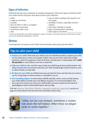 46 1-800-4-CANCER (1-800-422-6237) • www.cancer.gov
Stress
Lowering stress can improve your child’s mood and help reduce pain and discomfort.
●
F chills
●
F cough or sore throat
●
F ear pain
●
F fever of 100.5° F (38° C) or higher*
●
F headache or sinus pain
●
F neck that is stiff or sore
●
F rash
●
F sores or white coating in the mouth or on
the tongue
●
F swelling or redness, especially around a
catheter
●
F urine that is bloody or cloudy
●
F pain or burning when urinating
●
F other signs to call about: __________________
* Ask if you should take your child’s temperature orally or rectally—and check with your child’s nurse to make
sure you are taking the temperature correctly.
Signs of infection
Infections during cancer treatment are medical emergencies. Discuss the signs of infection with
your child’s doctor and know what steps to take if your child has:
Tips to calm your child
●
● Prepare your child . Work with your child’s nurse and child life specialist to prepare your child
for new treatments or tests. For example, children may visit the room where they will get
treatment, touch the equipment, meet the doctors, and take part in medical play, with a child
life specialist or nurse, before a new test or treatment.
●
● Help your child to relax . Look for ways to help your child let go of stress and frustration. Ask
about activities that can entertain and relax your child. Having things to look forward to, such
as calls to friends, can also help.
●
● Be there for your child . Let children know you are there for them, and that they can come to
you for a hug, laugh, an honest answer, or a shoulder to cry on.
●
● Get counseling support . A social worker, child life specialist, and/or nurse can help improve
your child’s ability to handle stress and difficult situations. For emotional problems that
last or get more serious over time, your child’s health care team can give you the names of
psychologists or other mental health experts who can help.
Visit the Practices That Help Children: Integrative Medicine Approaches section on
page 76 to learn about more practices that may help to lower stress.
“When our son was stressed, sometimes a scooter
ride down the hall helped. Other times we played
cards or wrote together.”
 