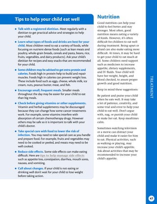 TREATMENT
47
Tips to help your child eat well
●
● Talk with a registered dietitian . Meet regularly with a
dietitian to get practical advice and strategies to help
your child.
●
● Learn what types of foods and drinks are best for your
child . Most children need to eat a variety of foods, while
focusing on nutrient-dense foods (such as lean meats and
poultry, whole-grain breads, cereals and pasta, beans, rice,
fruits, vegetables, and dairy products). Ask your child’s
dietitian for recipes and easy snacks that are recommended
for your child.
●
● Some children may be advised to get extra protein and
calories . Foods high in protein help to build and repair
muscles. Foods high in calories can prevent weight loss.
These include food such as eggs, cheese, whole milk, ice
cream, nuts, peanut butter, meat, and fish.
●
● Encourage small, frequent meals . Smaller meals
throughout the day may be easier for your child to eat
than big meals.
●
● Check before giving vitamins or other supplements .
Vitamin and herbal supplements may be discouraged
because they can change how some cancer treatments
work. For example, some vitamins interfere with
absorption of certain chemotherapy drugs. However
others may be safe so it is important to talk with your
child’s doctor.
●
● Take special care with food to lower the risk of
infection . You may need to take special care as you handle
and prepare food. For example, fruits and vegetables may
need to be cooked or peeled, and meats may need to be
well cooked.
●
● Reduce side effects . Some side effects can make eating
difficult. Here are tips to help manage side effects
such as appetite loss, constipation, diarrhea, mouth sores,
nausea, and vomiting.
●
● Call about changes . If your child is not eating or
drinking well don’t wait for your child to lose weight
before taking action.
Nutrition
Good nutrition can help your
child to feel better and stay
stronger. Most often, good
nutrition means eating a variety
of foods. However, it’s often
difficult for children to eat well
during treatment. Being upset or
afraid can also make eating more
difficult. At times, it may be hard
to get your child to eat much at
all. Some children need support
such as medicines to increase
appetite, dietary supplements,
and IV fluids. Your child will
have her weight, height, and
blood checked, to assure proper
growth and good nutrition.
Keep in mind these suggestions:
Be patient and praise your child
when he eats well. It may take
a lot of patience, creativity, and
some trial and error to help your
child to eat well. Don’t argue
with, nag, or punish your child
or make her eat. Keep mealtimes
calm.
Sometimes watching television
or a movie can distract your
child and make it easier for him
to eat. Physical activities, such
as walking or playing, may
increase your child’s appetite.
Ask about activities that may be
recommended to increase your
child’s appetite.
 