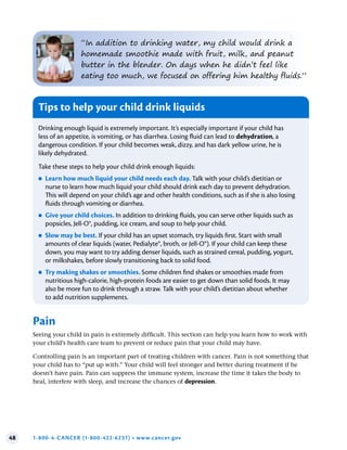 48 1-800-4-CANCER (1-800-422-6237) • www.cancer.gov
“In addition to drinking water, my child would drink a
homemade smoothie made with fruit, milk, and peanut
butter in the blender. On days when he didn’t feel like
eating too much, we focused on offering him healthy fluids.”
Tips to help your child drink liquids
Drinking enough liquid is extremely important. It’s especially important if your child has
less of an appetite, is vomiting, or has diarrhea. Losing fluid can lead to dehydration, a
dangerous condition. If your child becomes weak, dizzy, and has dark yellow urine, he is
likely dehydrated.
Take these steps to help your child drink enough liquids:
●
● Learn how much liquid your child needs each day . Talk with your child’s dietitian or
nurse to learn how much liquid your child should drink each day to prevent dehydration.
This will depend on your child’s age and other health conditions, such as if she is also losing
fluids through vomiting or diarrhea.
●
● Give your child choices . In addition to drinking fluids, you can serve other liquids such as
popsicles, Jell-O®, pudding, ice cream, and soup to help your child.
●
● Slow may be best . If your child has an upset stomach, try liquids first. Start with small
amounts of clear liquids (water, Pedialyte®, broth, or Jell-O®). If your child can keep these
down, you may want to try adding denser liquids, such as strained cereal, pudding, yogurt,
or milkshakes, before slowly transitioning back to solid food.
●
● Try making shakes or smoothies . Some children find shakes or smoothies made from
nutritious high-calorie, high-protein foods are easier to get down than solid foods. It may
also be more fun to drink through a straw. Talk with your child’s dietitian about whether
to add nutrition supplements.
Pain
Seeing your child in pain is extremely difficult. This section can help you learn how to work with
your child’s health care team to prevent or reduce pain that your child may have.
Controlling pain is an important part of treating children with cancer. Pain is not something that
your child has to “put up with.” Your child will feel stronger and better during treatment if he
doesn’t have pain. Pain can suppress the immune system, increase the time it takes the body to
heal, interfere with sleep, and increase the chances of depression.
 