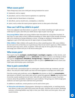 TREATMENT
49
What causes pain?
These things may cause your child pain during treatment for cancer:
●
● treatments, such as surgery
●
● procedures, such as a bone marrow aspiration or a spinal tap
●
● needle sticks for blood draws or injections
●
● side effects, such as mouth sores, constipation, or diarrhea
●
● cancer, such as when the tumor presses against nerves or other parts of the body
How can I tell if my child is in pain?
Trust your judgment and observations as a parent. If you think something isn’t right and your
child may be in pain, talk with your child’s doctor. Signs of pain vary by age.
Very young children: Babies and young children show discomfort by crying when touched. Or
they may cry more often or have a different-sounding cry. Other signs of pain include not being
able to be comforted or being withdrawn or tense. A change in sleeping or eating patterns, or
tugging at a part of the body, may also be signs of pain in young children.
Older children: Older children will usually tell you when something hurts. Still, some children
do not want to let on that they are in pain because they do not want to upset you. Older children
who have pain may wince, moan, or grimace. Their eyes may be red or puffy from crying.
Encourage your child to tell you or the doctor about pain.
Who treats pain?
Pain experts may be oncologists, anesthesiologists, neurologists, surgeons, or other doctors, such
as psychiatrists, psychologists, nurses, or pharmacists. Specialists in music or art therapy or those
who practice acupuncture, biofeedback, massage therapy, or hypnosis may also help to reduce
pain. These specialists often work together as part of a pain or palliative care team to assess your
child’s pain and develop a pain control plan.
How is pain controlled?
Each child needs a personalized plan to control pain—based on their age, treatment, and side
effects. You and your child’s health care team will work together to manage your child’s pain.
Over-the-counter pain medicines, such as ibuprofen (also known as Advil®
) or acetaminophen
(also known as Tylenol®
), may reduce pain and are a good first approach. Opioids may be prescribed
if over-the-counter medicines do not work. Talk with your child’s doctor or nurse if you have
concerns about the possibility of addiction to pain medicine. Not giving your child enough pain
medicine can lead to pain that could have been prevented.
In addition to medicines, certain practices can be used to lower pain:
●
● Distraction and relaxation . Playing games, listening to or reading books, or watching movies
may distract or take your child’s focus away from the pain. Activities such as music, breathing
exercises, or blowing bubbles may help to relax your child, which can lower pain, stress, and
muscle tension.
 
