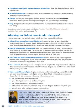 50 1-800-4-CANCER (1-800-422-6237) • www.cancer.gov
●
● Complementary practices such as massage or acupuncture . These practices may be effective in
lowering pain.
●
● Heat and cold therapy . A heating pad may relax muscles to help reduce pain. Cold packs may
help reduce swelling and pain.
●
● Exercise . Walking and other gentle exercises increase blood flow and raise endorphins
(substances the body makes naturally to reduce pain and give a feeling of well-being).
●
● Sleep . Being well rested may reduce children’s level of pain and improve their overall sense of
well-being.
Learn about more ways to reduce pain in the Practices That Help Children: Integrative
Medicine Approaches section on page 76.
What steps can I take at home to help reduce pain?
Here are some ways you can help reduce pain levels when your child is at home:
●
● Follow all instructions from your child’s doctor . You may be asked to take your child’s
temperature and check with the doctor before giving some pain medicines. This is because
some pain medicines can reduce fevers, which may mask, or hide, this sign of infection.
●
● Give the pain medicine as prescribed . Make sure your child takes the correct amount of pain
medicine at the right time. Don’t try to hold off, or wait until your child’s pain gets too bad,
before giving pain medicine. Waiting too long between doses could make the pain take longer
to go away or increase the amount of pain medicine needed to lower pain.
●
● Learn what side effects to expect from pain medicine . Pain medicine may cause sleepiness,
stomach upset, constipation, or gas. These side effects may lessen over time, but your child’s
health care team should always be told about them.
●
● Use a pain scale . Ask for a pain scale from your child’s hospital that is age-appropriate. Ask your
child questions such as: Where does it hurt? What does the pain feel like? How bad is the pain?
When did the pain start?
●
● Track your child’s level of pain . Keeping a written record of pain can help your child’s health
care team to develop a pain control plan for your child. Take it with you to appointments.
Keep a chart, or take notes, and write down information such as:
●
■ the date and time your child had pain
●
■ your child’s pain level when medicine was given
●
■ the type and amount of pain medicine given
●
■ what time it was when the pain went away or when the pain medicine was given again
●
■ side effects or other problems from the pain medicine
“We use a chart at home to record Jessie’s pain level and then
share it with his doctors. We found that the pain medicine
worked well to keep his pain under control. Acupuncture
also helped. Sometimes we watched movies, which helped to
distract him from the discomfort.”
 