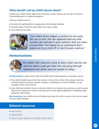 TREATMENT
51
What should I call my child’s doctor about?
Contact your child’s doctor right away if the pain is severe and you are not able to reduce it.
Uncontrolled pain is a medical emergency.
Call your child’s doctor if:
●
● the pain isn’t getting better or going away with the pain medicine
●
● the pain makes it hard for your child to eat, sleep, or play
●
● your child has new pain
“Our child’s doctor helped us control our son’s pain.
She was so kind. She also explained that my child
wouldn’t get addicted to pain medicine that was taken
as prescribed. This helped me to understand that I
should not try to hold off or limit his pain medicine.”
Immunizations
“We talked with Jasmine’s nurse to learn what vaccines she
and her sisters could get when she was going through
treatment and which ones we needed to delay.”
During treatment, always check with your child’s doctor before getting or refusing a vaccine.
●
● Your child should not get a live virus vaccine or have close contact with someone who has
recently had such a vaccine. Measles, mumps, or chickenpox, as well as FluMist®
, are all
examples of live virus vaccines.
●
● Your child may be able to receive a flu shot (which is an inactive virus vaccine), as well vaccines
that do not contain live viruses or bacteria such as those against diphtheria, whooping cough
(pertussis), and tetanus.
After treatment, your child’s doctor will advise you when it is safe to receive a live vaccine, based
on your child’s situation.
Related resources
●
● Side Effects
●
● Eating Hints
●
● Pain Control: Support for People with Cancer
 