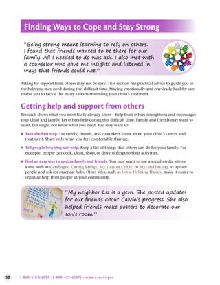 52 1-800-4-CANCER (1-800-422-6237) • www.cancer.gov
Asking for support from others may not be easy. This section has practical advice to guide you to
the help you may need during this difficult time. Staying emotionally and physically healthy can
enable you to tackle the many tasks surrounding your child’s treatment.
Getting help and support from others
Research shows what you most likely already know—help from others strengthens and encourages
your child and family. Let others help during this difficult time. Family and friends may want to
assist, but might not know what you need. You may want to:
●
● Take the first step . Let family, friends, and coworkers know about your child’s cancer and
treatment. Share only what you feel comfortable sharing.
●
● Tell people how they can help . Keep a list of things that others can do for your family. For
example, people can cook, clean, shop, or drive siblings to their activities.
●
● Find an easy way to update family and friends . You may want to use a social media site or
a site such as CarePages, Caring Bridge, My Cancer Circle, or MyLifeLine.org to update
people and ask for practical help. Other sites, such as Lotsa Helping Hands, make it easier to
organize help from people in your community.
Finding Ways to Cope and Stay Strong
“Being strong meant learning to rely on others.
I found that friends wanted to be there for our
family. All I needed to do was ask. I also met with
a counselor who gave me insights and listened in
ways that friends could not.”
“My neighbor Liz is a gem. She posted updates
for our friends about Calvin’s progress. She also
helped friends make posters to decorate our
son’s room.”
 