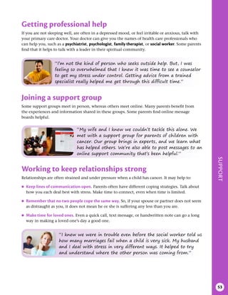 SUPPORT
53
Joining a support group
Some support groups meet in person, whereas others meet online. Many parents benefit from
the experiences and information shared in these groups. Some parents find online message
boards helpful.
“My wife and I knew we couldn’t tackle this alone. We
met with a support group for parents of children with
cancer. Our group brings in experts, and we learn what
has helped others. We’re also able to post messages to an
online support community that’s been helpful.”
Working to keep relationships strong
Relationships are often strained and under pressure when a child has cancer. It may help to:
●
● Keep lines of communication open . Parents often have different coping strategies. Talk about
how you each deal best with stress. Make time to connect, even when time is limited.
●
● Remember that no two people cope the same way . So, if your spouse or partner does not seem
as distraught as you, it does not mean he or she is suffering any less than you are.
●
● Make time for loved ones . Even a quick call, text message, or handwritten note can go a long
way in making a loved one’s day a good one.
“I knew we were in trouble even before the social worker told us
how many marriages fail when a child is very sick. My husband
and I deal with stress in very different ways. It helped to try
and understand where the other person was coming from.”
“I’m not the kind of person who seeks outside help. But, I was
feeling so overwhelmed that I knew it was time to see a counselor
to get my stress under control. Getting advice from a trained
specialist really helped me get through this difficult time.”
Getting professional help
If you are not sleeping well, are often in a depressed mood, or feel irritable or anxious, talk with
your primary care doctor. Your doctor can give you the names of health care professionals who
can help you, such as a psychiatrist, psychologist, family therapist, or social worker. Some parents
find that it helps to talk with a leader in their spiritual community.
 