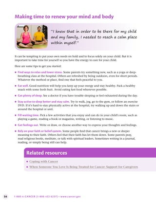 54 1-800-4-CANCER (1-800-422-6237) • www.cancer.gov
It can be tempting to put your own needs on hold and to focus solely on your child. But it is
important to take time for yourself so you have the energy to care for your child.
Here are some tips to get you started:
●
● Find ways to relax and lower stress . Some parents try something new, such as a yoga or deep-
breathing class at the hospital. Others are refreshed by being outdoors, even for short periods.
Whatever the method or place, find one that feels peaceful to you.
●
● Eat well . Good nutrition will help you keep up your energy and stay healthy. Pack a healthy
snack with some fresh fruit. Avoid eating fast food whenever possible.
●
● Get plenty of sleep . See a doctor if you have trouble sleeping or feel exhausted during the day.
●
● Stay active to sleep better and stay calm . Try to walk, jog, go to the gym, or follow an exercise
DVD. If it’s hard to stay physically active at the hospital, try walking up and down the stairs or
around the hospital or unit.
●
● Fill waiting time . Pick a few activities that you enjoy and can do in your child’s room, such as
playing a game, reading a book or magazine, writing, or listening to music.
●
● Get feelings out . Write or draw, or choose another way to express your thoughts and feelings.
●
● Rely on your faith or belief system . Some people find that cancer brings a new or deeper
meaning to their faith. Others feel that their faith has let them down. Some parents pray,
read religious books, meditate, or talk with spiritual leaders. Sometimes writing in a journal,
reading, or simply being still can help.
“I knew that in order to be there for my child
and my family, I needed to reach a calm place
within myself.”
Making time to renew your mind and body
Related resources
●
● Coping with Cancer
●
● When Someone You Love Is Being Treated for Cancer: Support for Caregivers
 
