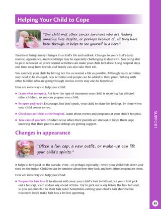 SUPPORT
55
Treatment brings many changes to a child’s life and outlook. Changes to your child’s daily
routine, appearance, and friendships may be especially challenging to deal with. Not being able
to go to school or do other normal activities can make your child feel alone. Long hospital stays
and time away from friends and family can also take their toll.
You can help your child by letting her live as normal a life as possible. Although many activities
may need to be changed, new activities and people can be added in their place. Talking with
other families who are going through similar events may also be beneficial.
Here are some ways to help your child:
●
● Learn what to expect . Ask how the type of treatment your child is receiving has affected
other children, so you can prepare your child.
●
● Be open and ready . Encourage, but don’t push, your child to share his feelings. Be there when
your child comes to you.
●
● Check out activities at the hospital . Learn about events and programs at your child’s hospital.
●
● Take care of yourself . Children sense when their parents are stressed. It helps them cope
knowing that their parents and siblings are getting support.
Changes in appearance
Helping Your Child to Cope
“Our child met other cancer survivors who are leading
amazing lives despite, or perhaps because of, all they have
been through. It helps to see yourself in a hero.”
“Often a fun cap, a new outfit, or make-up can lift
your child’s spirits.”
It helps to feel good on the outside, even—or perhaps especially—when your child feels down and
tired on the inside. Children can be sensitive about how they look and how others respond to them.
Here are some ways to help your child:
●
● Prepare for hair loss . If treatment will cause your child’s hair to fall out, let your child pick
out a fun cap, scarf, and/or wig ahead of time. Try to pick out a wig before the hair falls out,
so you can match it to their hair color. Sometimes cutting your child’s hair short before
treatment helps make hair loss a bit less upsetting.
 
