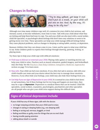 SUPPORT
57
Changes in feelings
Signs of clinical depression include
If your child has any of these signs, talk with the doctor.
●
● no longer enjoying activities that your child used to enjoy
●
● changes in eating or sleeping habits (e.g., not sleeping well)
●
● feeling or acting sad, nervous, sluggish, or tired
●
● feeling worthless or guilty, even for things that are no one’s fault
●
● having trouble paying attention
●
● talking about death or suicide
“Try to stay upbeat, yet keep it real.
Don’t put on a mask, or your child will
put one on too. And, by the way, it’s
okay to be silly too!”
Although over time many children cope well, it’s common for your child to feel anxious, sad,
stressed, scared, or become withdrawn, from time to time. Talk with your child about what they
are feeling and help them find ways to cope. You and your child can also meet with a social worker,
child life specialist, or psychologist about feelings that don’t have easy solutions or seem to be
getting worse over time. These specialists can help your child manage difficult feelings before
they cause physical problems, such as changes to sleeping or eating habits, anxiety, or depression.
Reassure children that they can always come to you. Listen and be open to what your child has
to say. Some children prefer to express their feelings through drawing, painting, writing, or
playing music.
Try these tips to help your child cope with difficult emotions:
●
● Find ways to distract or entertain your child . Playing video games or watching movies can
help your child to relax. Practices such as muscle relaxation, guided imagery, and biofeedback
may also help. See the Practices That Help Children: Integrative Medicine Approaches
section on page 76 to learn more.
●
● Stay calm . Your child can feel your emotions. If you often feel sad or anxious, talk with your
child’s health care team and your doctor about the best way to manage these emotions.
However, if you often hide your feelings, your child may also hide their feelings from you.
●
● Get help if you see signs of depression in your child . It is normal for your child to feel down
or sad sometimes, but if these feelings last for too long and happen on most days, they
may be a sign of depression. Depression is a medical illness that can be treated. Child life
specialists, social workers, counselors, psychologists, psychiatrists and other specialists
are all people who can give your child extra support during this difficult time.
 