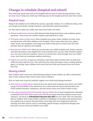 58 1-800-4-CANCER (1-800-422-6237) • www.cancer.gov
Changes in schedule (hospital and school)
Your child may spend more time at the hospital and less time at school during treatment. Here
are some ways to help your child cope with long stays at the hospital and time away from school.
Hospital stays
Being in the hospital can be difficult for anyone, especially children. It is a different setting, with
new people and routines, strange machines, and sometimes painful procedures.
Try these tips to make your child’s time away from home a bit easier:
●
● Bring in comfort items . Let your child choose favorite things from home, such as photos, games,
and music. These items can comfort children and help them to relax.
●
● Visit game rooms or play rooms . Many hospitals have places where children can play, relax,
and spend time with other children at the hospital. These rooms often have toys, games,
crafts, music, and computers. Encourage your child to take part in social events and other
activities that are offered at the hospital.
●
● Decorate your child’s room . Ask if you can decorate your child’s hospital room. Posters, pictures,
and other decorations may brighten the room and help cheer up your child. Window markers
are a fun way to decorate windows. Check to see what items can be brought into your child’s
room, since there are sometimes medical restrictions.
●
● Explore new activities . If sports are off-limits, learn about other activities that can help your
child stay active and have fun. Your child may also enjoy listening to music, reading, playing
games, or writing. Some children with cancer find new skills and interests they never knew
they had.
Missing school
Most children with cancer miss school during treatment. Some children are able to attend from
time to time, whereas others need to take a leave of absence.
Here are some ways to get the academic support your child needs during treatment:
●
● Meet with your child’s doctor . Find out from the doctor how treatment may affect your child’s
energy level and ability to do schoolwork. Get a letter from the doctor that describes your
child’s medical situation, limitations, and how much school your child is likely to miss.
●
● Learn about assistance from the hospital and your child’s school . Some hospitals have education
coordinators and others have nurses who will tell you about education-related resources and
assistance. Ask about an individualized education plan (IEP) for your child. This is an education
plan for children with certain health conditions or disabilities. It describes what special services
are needed (such as special class placement, extra help with class assignments and tests,
tutoring, and other services such as counseling, speech therapy, and physical therapy) and
how these services will be provided to your child.
 