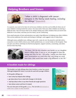 60 1-800-4-CANCER (1-800-422-6237) • www.cancer.gov
Helping Brothers and Sisters
As a parent, you want to be there for all of your children, but this can be difficult when one of
your children is being treated for cancer. You may notice that your other children are having a
difficult time—but not know what to do. Simply telling your other children that you know how
difficult it is for them, and that you love them, can be comforting.
Even small amounts of time and attention can make a big difference in helping your other children.
This section addresses the needs and feelings of siblings—and suggests ways to help them.
Although many, probably most, siblings cope well—some do not. Be proactive and talk with a
counselor at your child’s school, your child’s pediatrician, or a social worker at the hospital. They
can give you advice and help you find local programs, support systems, counseling, and other
services that may help.
A booklet made for siblings
This booklet can help siblings when their brother or sister has cancer.
Although designed for teens, it can also be used with younger children.
In this guide, siblings can:
●
● learn what has helped other siblings
●
● get ideas about how to deal with changes in the family
●
● read tips about what to say when friends ask tough questions
●
● learn about cancer and how it’s treated
You can view parts of this guide online. You can also download or
order free copies of this booklet. U.S. DEPARTMENT OF HEALTH AND HUMAN SERVICES
National Institutes of Health
When Your
Brother or Sister
Has Cancer
A Guide for Teens
National
Cancer
Institute
“When a child is diagnosed with cancer,
everyone in the family needs healing, including
the siblings.” (SuperSibs!)
“At times I felt like this situation was harder on our daughter,
Aaron’s sibling, than it was on us. We struggled to have the
energy and time for her. I felt guilty. I realize now that there
were conversations we could have had, and things we could
have done, that would have made a big difference in her life.”
 