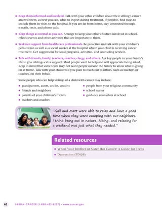 62 1-800-4-CANCER (1-800-422-6237) • www.cancer.gov
●
● Keep them informed and involved . Talk with your other children about their sibling’s cancer
and tell them, as best you can, what to expect during treatment. If possible, find ways to
include them in visits to the hospital. If you are far from home, stay connected through
e-mails, texts, and phone calls.
●
● Keep things as normal as you can . Arrange to keep your other children involved in school-
related events and other activities that are important to them.
●
● Seek out support from health care professionals . Be proactive and talk with your children’s
pediatrician as well as a social worker at the hospital where your child is receiving cancer
treatment. Get suggestions for local programs, activities, and counseling services.
●
● Talk with friends, family, teachers, coaches, clergy, and others . Ask key people in your family’s
life to give siblings extra support. Most people want to help and will appreciate being asked.
Keep in mind that some teens may not want people outside the family to know what is going
on at home. Talk with your children if you plan to reach out to others, such as teachers or
coaches, on their behalf.
Some people who can help siblings of a child with cancer may include:
●
● grandparents, aunts, uncles, cousins
●
● friends and neighbors
●
● parents of your children’s friends
●
● teachers and coaches
●
● people from your religious community
●
● school nurses
●
● guidance counselors at school
Related resources
●
● When Your Brother or Sister Has Cancer: A Guide for Teens
●
● Depression (PDQ®)
“Gail and Matt were able to relax and have a good
time when they went camping with our neighbors.
I think being out in nature, hiking, and relaxing for
a weekend was just what they needed.”
 