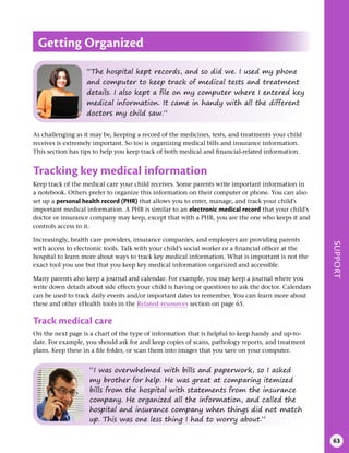SUPPORT
63
As challenging as it may be, keeping a record of the medicines, tests, and treatments your child
receives is extremely important. So too is organizing medical bills and insurance information.
This section has tips to help you keep track of both medical and financial-related information.
Tracking key medical information
Keep track of the medical care your child receives. Some parents write important information in
a notebook. Others prefer to organize this information on their computer or phone. You can also
set up a personal health record (PHR) that allows you to enter, manage, and track your child’s
important medical information. A PHR is similar to an electronic medical record that your child’s
doctor or insurance company may keep, except that with a PHR, you are the one who keeps it and
controls access to it.
Increasingly, health care providers, insurance companies, and employers are providing parents
with access to electronic tools. Talk with your child’s social worker or a financial officer at the
hospital to learn more about ways to track key medical information. What is important is not the
exact tool you use but that you keep key medical information organized and accessible.
Many parents also keep a journal and calendar. For example, you may keep a journal where you
write down details about side effects your child is having or questions to ask the doctor. Calendars
can be used to track daily events and/or important dates to remember. You can learn more about
these and other eHealth tools in the Related resources section on page 65.
Track medical care
On the next page is a chart of the type of information that is helpful to keep handy and up-to-
date. For example, you should ask for and keep copies of scans, pathology reports, and treatment
plans. Keep these in a file folder, or scan them into images that you save on your computer.
Getting Organized
“The hospital kept records, and so did we. I used my phone
and computer to keep track of medical tests and treatment
details. I also kept a file on my computer where I entered key
medical information. It came in handy with all the different
doctors my child saw.”
“I was overwhelmed with bills and paperwork, so I asked
my brother for help. He was great at comparing itemized
bills from the hospital with statements from the insurance
company. He organized all the information, and called the
hospital and insurance company when things did not match
up. This was one less thing I had to worry about.”
 