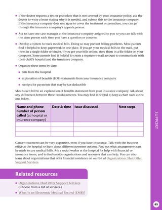 SUPPORT
65
●
● If the doctor requests a test or procedure that is not covered by your insurance policy, ask the
doctor to write a letter stating why it is needed, and submit this to the insurance company.
If the insurance company does not agree to cover the treatment or procedure, you can go
through the insurance company’s appeals process.
●
● Ask to have one case manager at the insurance company assigned to you so you can talk with
the same person each time you have a question or concern.
●
● Develop a system to track medical bills. Doing so may prevent billing problems. Most parents
find it helpful to keep paperwork in one place. If you get your medical bills in the mail, put
them in a single folder or binder. If you get your bills online, store them in a file folder on your
computer. Some parents find it helpful to create a separate e-mail account to communicate with
their child’s hospital and the insurance company.
●
● Organize these items by date:
●
■ bills from the hospital
●
■ explanation of benefits (EOB) statements from your insurance company
●
■ receipts for payments that may be tax-deductible
Match each bill to an explanation of benefits statement from your insurance company. Ask about
any differences between these two documents. You may find it helpful to keep a chart such as the
one below.
Name and phone
number of person
called (at hospital or
insurance company)
Date & time Issue discussed Next steps
Cancer treatment can be very expensive, even if you have insurance. Talk with the business
office at the hospital to learn about different payment options. Find out what arrangements can
be made to pay medical bills. Ask a social worker at the hospital for help with financial or
insurance issues, and to find outside organizations and resources that can help. You can also
learn about organizations that offer financial assistance on our list of Organizations That Offer
Support Services.
Related resources
●
● Organizations That Offer Support Services
(Choose from a list of services.)
●
● What Is an Electronic Medical Record (EMR)?
 