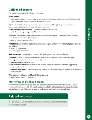 3
DIAGNOSIS
Childhood cancers
The most common childhood cancers include:
Brain cancer
●
● Brain and spinal cord tumors begin in the tissues of the brain and spinal cord. The brain and
spinal cord make up the central nervous system (CNS).
Germ cell tumors often begin in the testicles or ovaries, although they can form almost
anywhere in the body. These types of tumors include:
●
● extracranial germ cell tumors (tumors form outside the brain)
●
● central nervous system germ cell tumors
Leukemia starts in the blood-forming tissue of the bone marrow. Types of leukemia include:
●
● acute lymphoblastic leukemia (ALL)
●
● acute myeloid leukemia (AML)
Lymphoma starts in the lymphatic system, which is part of the body’s immune system. There are
several types:
●
● Hodgkin lymphoma
●
● non-Hodgkin lymphoma
Neuroblastoma forms in nerve tissue in the neck, spinal cord, or adrenal gland.
Sarcoma is cancer that forms in the bone, muscle, or soft tissues. There are several types:
●
● Ewing sarcoma forms in the bone or soft tissues
●
● osteosarcoma forms in the bone
●
● soft tissue sarcoma forms in muscle, fat, fibrous tissue, blood vessels, or other supporting
tissues of the body
●
● rhabdomyosarcoma is the most common type of soft tissue sarcoma in children, it forms in the
muscle tissues
Wilms tumor and other childhood kidney tumors
●
● Wilms tumor forms in the kidney.
More types of childhood cancer
For detailed information about these and other childhood cancers see our Pediatric Cancer
Treatment Summaries (PDQ®). Each summary includes information about signs of specific
types of cancer, tests that may be used to make a diagnosis, and treatment choices.
Related resources
●
● Alphabetical List of Pediatric Cancer Treatment Summaries (PDQ®)
●
● Childhood Cancers
 