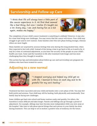 66 1-800-4-CANCER (1-800-422-6237) • www.cancer.gov
“I stopped worrying and helped my child get on
with life. I learned to focus on each day and to be
grateful for my son’s healing.”
The completion of your child’s cancer treatment is something to celebrate! However, it may also
be a time that brings new challenges. You may worry that the cancer will return. Your child may
struggle to get used to new routines. Some families enter this new phase feeling stronger, whereas
others are more fragile.
Many families are surprised by anxious feelings that arise during this long-awaited time, when
they expected to feel only relief. Instead of this being a time to go back to life as it used to be, it
may be a time of continued adjustment, as you leave the security of the people on your child’s
health care team. Some said the transition to life after treatment took longer and was more
challenging than they thought it would be.
This section has tips and information about follow-up care and survivorship care programs for
children who have been treated for cancer.
Adjusting to a new normal
Survivorship and Follow-up Care
“I think that life will always have a little part of
the cancer experience in it. At first that seemed
like a bad thing, but now I realize it’s taught me
a lot. Every day, I see Jack having fun as a kid
again, makes me happy.”
Treatment has been successful and your child and family enter a new phase of life. You may feel
both joyful and anxious. Your child may still be healing, both physically and emotionally. Your
family may be facing new challenges.
Some children get back into school and home routines easily and quickly. For others, the
transition is more difficult and takes longer. Parents and siblings also go through a period of
adjustment. For example, siblings may have become more independent while you were away at
the hospital. Take time to talk about special things that each person in your family has done
during treatment. This can help to set in motion a positive tone of resiliency for the future.
 