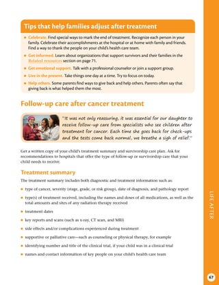 LIFE
AFTER
67
“It was not only reassuring, it was essential for our daughter to
receive follow-up care from specialists who see children after
treatment for cancer. Each time she goes back for check-ups
and the tests come back normal, we breathe a sigh of relief.”
Tips that help families adjust after treatment
●
● Celebrate . Find special ways to mark the end of treatment. Recognize each person in your
family. Celebrate their accomplishments at the hospital or at home with family and friends.
Find a way to thank the people on your child’s health care team.
●
● Get informed . Learn about organizations that support survivors and their families in the
Related resources section on page 71.
●
● Get emotional support . Talk with a professional counselor or join a support group.
●
● Live in the present . Take things one day at a time. Try to focus on today.
●
● Help others . Some parents find ways to give back and help others. Parents often say that
giving back is what helped them the most.
Follow-up care after cancer treatment
Get a written copy of your child’s treatment summary and survivorship care plan. Ask for
recommendations to hospitals that offer the type of follow-up or survivorship care that your
child needs to receive.
Treatment summary
The treatment summary includes both diagnostic and treatment information such as:
●
● type of cancer, severity (stage, grade, or risk group), date of diagnosis, and pathology report
●
● type(s) of treatment received, including the names and doses of all medications, as well as the
total amounts and sites of any radiation therapy received
●
● treatment dates
●
● key reports and scans (such as x-ray, CT scan, and MRI)
●
● side effects and/or complications experienced during treatment
●
● supportive or palliative care—such as counseling or physical therapy, for example
●
● identifying number and title of the clinical trial, if your child was in a clinical trial
●
● names and contact information of key people on your child’s health care team
 