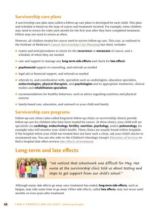 68 1-800-4-CANCER (1-800-422-6237) • www.cancer.gov
Survivorship care plans
A survivorship care plan (also called a follow-up care plan) is developed for each child. This plan
and schedule is based on the type of cancer and treatment received. For example, some children
may need to return for visits each month for the first year after they have completed treatment.
Others may not need to return as often.
However, all children treated for cancer need to receive follow-up care. This care, as outlined in
the Institute of Medicine’s Cancer Survivorship Care Planning fact sheet, includes:
●
● exams and tests/procedures to check for the recurrence or metastasis of cancer, and a
schedule of when they are needed
●
● care and support to manage any long-term side effects and check for late effects
●
● psychosocial support or counseling, and referrals as needed
●
● legal aid or financial support, and referrals as needed
●
● referrals to, and coordination with, specialists such as cardiologists, education specialists,
endocrinologists, physical therapists, and psychologists and to appropriate treatments, clinical
studies and rehabilitation specialists
●
● recommendations for healthy behaviors, such as advice regarding nutrition and physical
exercise
●
● family-based care, education, and outreach to your child and family
Survivorship care programs
Follow-up care clinics (also called long-term follow-up clinics or survivorship clinics) provide
follow-up care for children who have been treated for cancer. At these clinics, your child will see
specialists (in cardiology, endocrinology, fertility, nutrition, psychology, and/or pulmonology, for
example) who will monitor your child’s health. These clinics are usually found within hospitals.
If the hospital where your child was treated does not have such a clinic, ask your child’s doctor to
recommend one. You can also refer to the Children’s Oncology Group’s Directory of Services to
find a hospital that offers services late effects of treatment.
Long-term and late effects
“We noticed that schoolwork was difficult for Meg. Her
nurse at the survivorship clinic told us about testing and
steps to get support from our child’s school.”
Although many side effects go away once treatment has ended, long-term side effects, such as
fatigue, may take some time to go away. Other side effects, called late effects, may not occur until
months or even years after treatment.
 