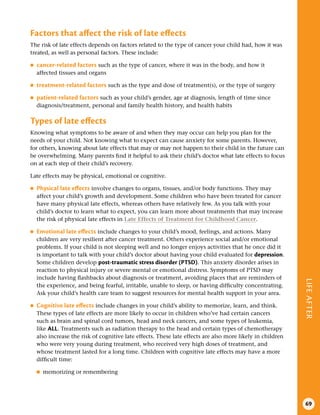 LIFE
AFTER
69
Factors that affect the risk of late effects
The risk of late effects depends on factors related to the type of cancer your child had, how it was
treated, as well as personal factors. These include:
●
● cancer-related factors such as the type of cancer, where it was in the body, and how it
affected tissues and organs
●
● treatment-related factors such as the type and dose of treatment(s), or the type of surgery
●
● patient-related factors such as your child’s gender, age at diagnosis, length of time since
diagnosis/treatment, personal and family health history, and health habits
Types of late effects
Knowing what symptoms to be aware of and when they may occur can help you plan for the
needs of your child. Not knowing what to expect can cause anxiety for some parents. However,
for others, knowing about late effects that may or may not happen to their child in the future can
be overwhelming. Many parents find it helpful to ask their child’s doctor what late effects to focus
on at each step of their child’s recovery.
Late effects may be physical, emotional or cognitive.
●
● Physical late effects involve changes to organs, tissues, and/or body functions. They may
affect your child’s growth and development. Some children who have been treated for cancer
have many physical late effects, whereas others have relatively few. As you talk with your
child’s doctor to learn what to expect, you can learn more about treatments that may increase
the risk of physical late effects in Late Effects of Treatment for Childhood Cancer.
●
● Emotional late effects include changes to your child’s mood, feelings, and actions. Many
children are very resilient after cancer treatment. Others experience social and/or emotional
problems. If your child is not sleeping well and no longer enjoys activities that he once did it
is important to talk with your child’s doctor about having your child evaluated for depression.
Some children develop post-traumatic stress disorder (PTSD). This anxiety disorder arises in
reaction to physical injury or severe mental or emotional distress. Symptoms of PTSD may
include having flashbacks about diagnosis or treatment, avoiding places that are reminders of
the experience, and being fearful, irritable, unable to sleep, or having difficulty concentrating.
Ask your child’s health care team to suggest resources for mental health support in your area.
●
● Cognitive late effects include changes in your child’s ability to memorize, learn, and think.
These types of late effects are more likely to occur in children who’ve had certain cancers
such as brain and spinal cord tumors, head and neck cancers, and some types of leukemia,
like ALL. Treatments such as radiation therapy to the head and certain types of chemotherapy
also increase the risk of cognitive late effects. These late effects are also more likely in children
who were very young during treatment, who received very high doses of treatment, and
whose treatment lasted for a long time. Children with cognitive late effects may have a more
difficult time:
●
■ memorizing or remembering
 
