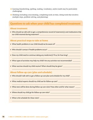 70 1-800-4-CANCER (1-800-422-6237) • www.cancer.gov
●
■ learning (handwriting, spelling, reading, vocabulary, and/or math may be particularly
challenging)
●
■ thinking (including concentrating, completing work on time, doing work that involves
multiple steps, problem solving, and planning)
Questions to ask when your child has completed treatment
About treatment
●
● Who should we talk with to get a comprehensive record of treatment(s) and medications that
our child received during treatment?
About practical steps to take at home
●
● What health problems in our child should we be aware of?
●
● Who should I contact if health problems occur?
●
● Does my child need to continue taking any medicine(s)? If so, for how long?
●
● What types of activities may help my child? Are any activities not recommended?
●
● What vaccines should my child receive? When should they be given?
About follow-up care (plan and schedule)
●
● Who should I talk with to get a follow-up care plan and schedule for my child?
●
● What medical experts should my child see for follow-up care?
●
● What tests will be done during follow-up care visits? How often and for what reason?
●
● Where should my child go for follow-up care visits?
●
● What is the schedule for these visits?
 