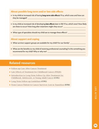 LIFE
AFTER
71
About possible long-term and/or late side effects
●
● Is my child at increased risk of having long-term side effects? If so, which ones and how can
they be managed?
●
● Is my child at increased risk of developing late effects later in life? If so, which ones? How likely
are these to occur? How long after treatment might they occur?
●
● What type of specialists should my child see to manage these effects?
About support and coping
●
● What survivor support groups are available for my child? For our family?
●
● What are the benefits to my child of receiving professional counseling? Is this something you
recommend for my child? Why or why not?
Related resources
●
● Follow-up Care After Cancer Treatment
●
● Late Effects of Treatment for Childhood Cancer (PDQ®)
●
● Introduction to Long-Term Follow-Up After Treatment for
Childhood, Adolescent, or Young Adult Cancer (COG)
●
● Long-Term Follow-up Guidelines (COG)
●
● From Cancer Patient to Cancer Survivor: Lost in Transition (IOM)
 