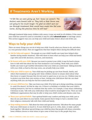 72 1-800-4-CANCER (1-800-422-6237) • www.cancer.gov
Although treatment helps many children with cancer, it may not work for all children. If the cancer
your child has cannot be cured or controlled, it may be called advanced cancer or end-stage cancer.
This section suggests ways you can help your child and make choices about end-of-life care.
Ways to help your child
There are many things you can do to help your child. Exactly what you choose to do, and when,
is a very personal choice. Here are suggestions that have helped others during this difficult time:
●
● Ask for help and support . The people on your child’s health care team have helped other
families facing similar situations. Talk with them to learn what can help your child and family
cope with end-of-life decisions, concerns, and emotions.
●
● Be honest with your child . Because you want to protect your child, it may be hard to know
how to talk with him about the fact that treatment is not working. Work with your child’s
health care team to get truthful information that your child can understand. Talking honestly
with your child, as hard as this may seem, can actually help your child.
●
● Help your child to open up . Your child may be picking up cues from friends, family, and
others that treatment is not going well. Some children choose to remain silent about what
they know or suspect because they do not want to upset you or see you cry. Children may try
to protect you from their own worries or fears. Letting your child know that she can share
anything with you can help her feel less scared and alone.
●
● Let your child have fun . Take cues from your child. If he feels up to doing something, encourage
it—and if he doesn’t, let that be okay too. If there is a birthday or holiday that your child is
looking forward to, feel free to celebrate that day earlier. For example, it may mean celebrating
Christmas in July. Talk with your child about what would be meaningful to her. There are wish
fulfillment organizations that may be able to help your child’s wishes and dreams come true.
●
● Share your spiritual beliefs . Your spiritual beliefs may comfort and help your child, just as
they do you and others in your family. Some parents find it helps to have a member from
their religious community talk with their child and family.
●
● Keep making memories . Talk about fun times and special memories. Talk about the many people
that your child means so much to. If your child feels up to it, write, draw, or make a photo
book together. Talk about special things your child has done that people will always remember.
Some children choose to write letters or give some of their toys to the people they love.
If Treatments Aren’t Working
“It felt like we were giving up, but I knew we weren’t. The
doctors were honest with us. They told us that Devon was
not going to live much longer. I’m glad we didn’t put our
son through treatment that would have made him feel even
worse, during the precious time he still had.”
 
