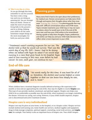 LIFE
AFTER
73
“Treatment wasn’t working anymore for our son. The
doctor told us that he would not survive. That was the
worst day of my life. Still, I knew I had to be strong.
When we talked with Ryan he asked if we would keep
running in a race that gives funds to his hospital. Ryan
used to love running in this race, even before he had
cancer. So now, each year, we continue to run.”
“No words really for this time. It was hard for all of
us. Somehow, the doctors and nurses helped us come
together so that our son knew how deeply he was,
and is, loved.”
●
● Take it one day at a time .
As you go through this time,
remember to care for yourself.
You have come a long
way and you are doing an
amazing job. You are stronger
than you think. Choose to
make the most of each day,
living fully in the present—
and in so doing, helping
your child to do the same.
Sometimes simple things are
the most meaningful, for
both you and your child.
Planning guide
Many teens find it hard to be open about their preferences,
for medical care. Honest conversations can help teens think
through and express their thoughts about what they most
want. Voicing My Choices™ is a planning guide that may
help with difficult conversations about end-of-life issues.
Topics include treatments your child may or may not want
to endure, where he would want to be if the end-of-life
were near, and how your child wishes to be remembered.
Having a guide to help share thoughts, hopes, preferences,
and wishes can help you and your child make decisions that
reflect what is most important to your child.
End-of-life care
When children have a terminal diagnosis (usually defined as having a life expectancy of 6
months or less) and are approaching the end-of-life, they may be eligible to receive hospice care.
This type of care provides medical, emotional, and spiritual support. Hospice care helps your
child to be as comfortable as possible near the end-of-life, when treatment is no longer controlling
the disease. It focuses on caring, not curing. However, if your child’s health improves, hospice
care is discontinued and active treatment resumes.
Hospice care is very individualized
Hospice care may be given at your home, in the hospital, or in a hospice center. Hospice services
include medical and nursing care, home health care services, medical supplies and equipment,
drugs to help manage symptoms, spiritual support, counseling, social work services, and respite
care, for example. Your family is also an important focus of hospice care. Your child’s hospice
 